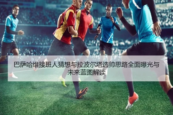 巴萨哈维接班人猜想与拉波尔塔选帅思路全面曝光与未来蓝图解读 - kaiyun