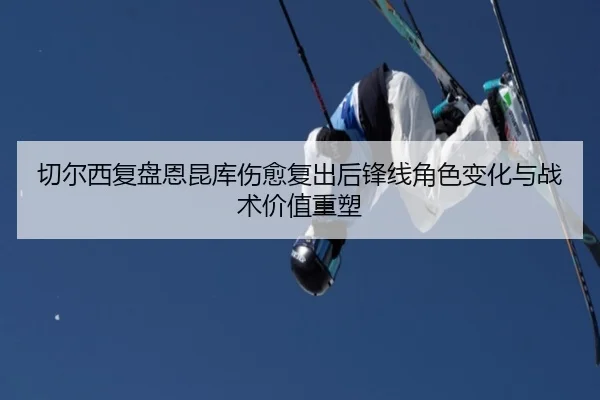 切尔西复盘恩昆库伤愈复出后锋线角色变化与战术价值重塑 - kaiyun